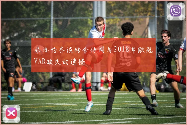 弗洛伦齐谈转会传闻与2018年欧冠VAR缺失的遗憾