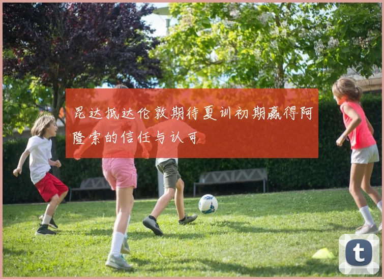 昆达抵达伦敦期待夏训初期赢得阿隆索的信任与认可