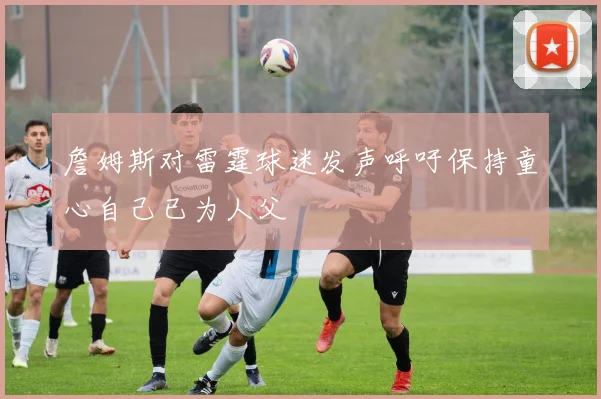 詹姆斯对雷霆球迷发声呼吁保持童心自己已为人父