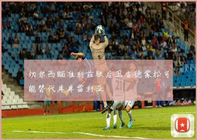 切尔西瞄准利兹联后卫古德蒙松可能替代库库雷利亚