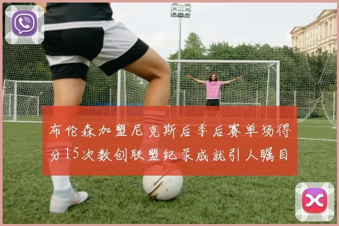布伦森加盟尼克斯后季后赛单场得分15次数创联盟纪录成就引人瞩目