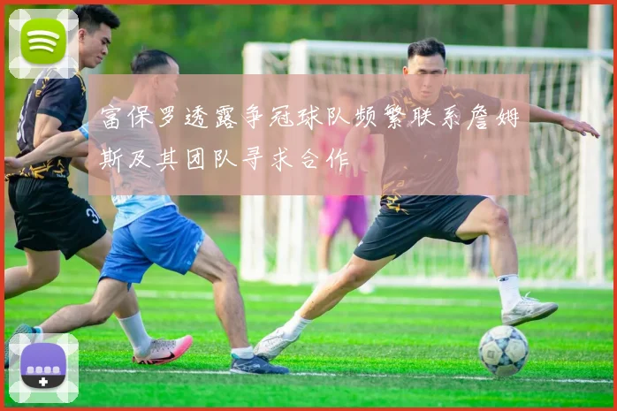 富保罗透露争冠球队频繁联系詹姆斯及其团队寻求合作