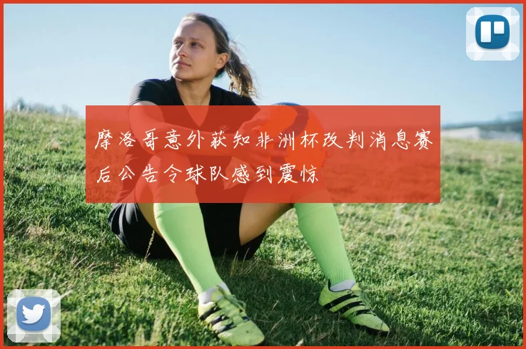 摩洛哥意外获知非洲杯改判消息赛后公告令球队感到震惊