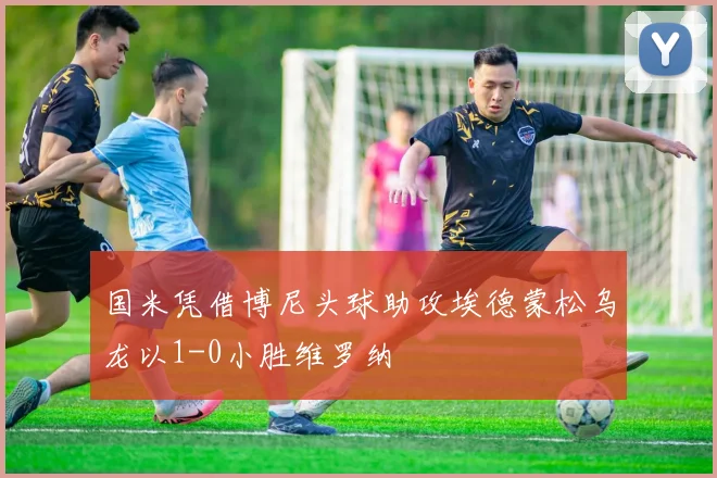 国米凭借博尼头球助攻埃德蒙松乌龙以1-0小胜维罗纳