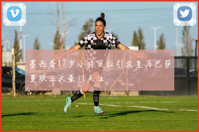 墨西哥17岁小将莫拉引发皇马巴萨曼联三大豪门关注