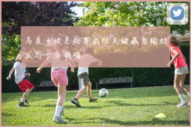 乌度卡谈系列赛成败关键赢与输的反思十分明确