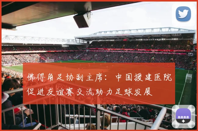 佛得角足协副主席：中国援建医院促进友谊赛交流助力足球发展
