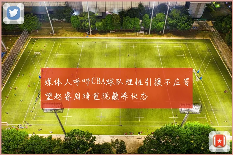媒体人呼吁CBA球队理性引援不应寄望赵睿周琦重现巅峰状态