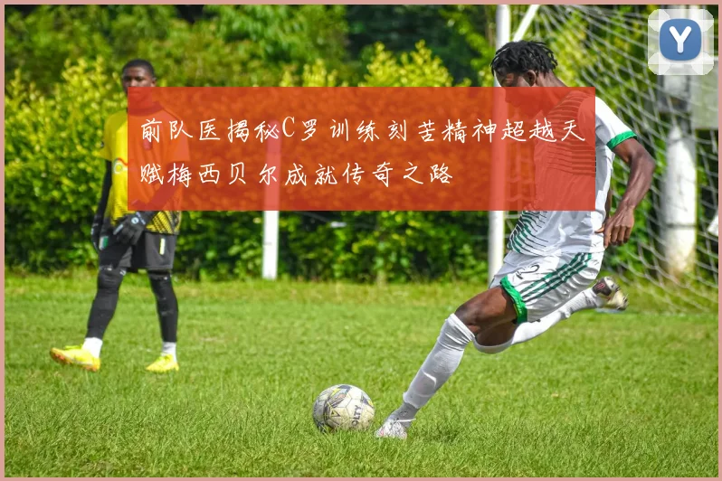 前队医揭秘C罗训练刻苦精神超越天赋梅西贝尔成就传奇之路