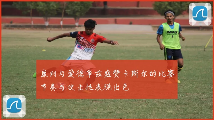 康利与爱德华兹盛赞卡斯尔的比赛节奏与攻击性表现出色