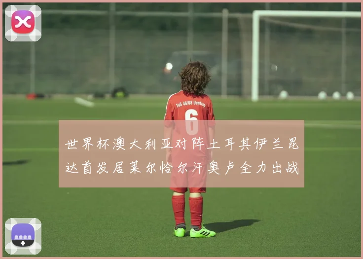 世界杯澳大利亚对阵土耳其伊兰昆达首发居莱尔恰尔汗奥卢全力出战