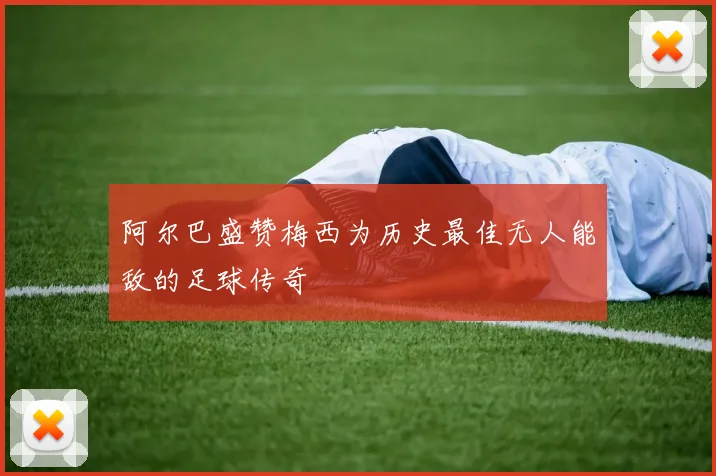 阿尔巴盛赞梅西为历史最佳无人能敌的足球传奇
