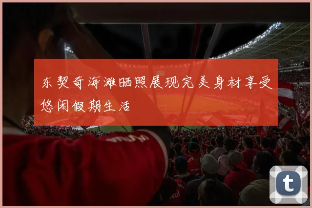 东契奇海滩晒照展现完美身材享受悠闲假期生活