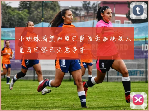 小蜘蛛渴望加盟巴萨马竞拒绝放人皇马巴黎已无意争夺