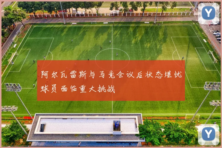 阿尔瓦雷斯与马竞会议后状态堪忧球员面临重大挑战