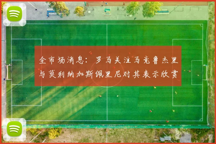 全市场消息：罗马关注马竞鲁杰里与莫利纳加斯佩里尼对其表示欣赏