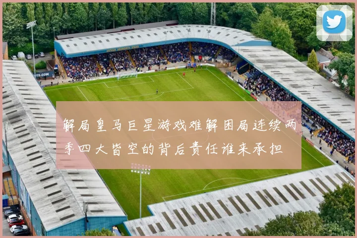 解局皇马巨星游戏难解困局连续两季四大皆空的背后责任谁来承担