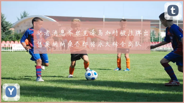 记者消息齐尔克泽乌加特被挂牌出售奥纳纳桑乔即将永久转会离队